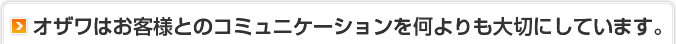 オザワはお客様とのコミュニケーションを何よりも大切にしています。