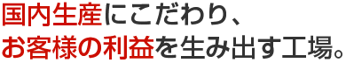 国内生産にこだわり、お客様の利益を生み出す工場。