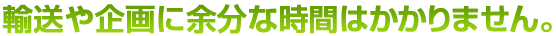 輸送や企画に余分な時間はかかりません。