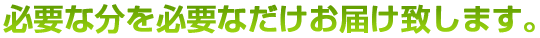 必要な分を必要なだけお届け致します。